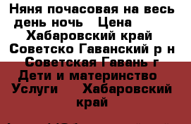 Няня почасовая/на весь день/ночь › Цена ­ 100 - Хабаровский край, Советско-Гаванский р-н, Советская Гавань г. Дети и материнство » Услуги   . Хабаровский край